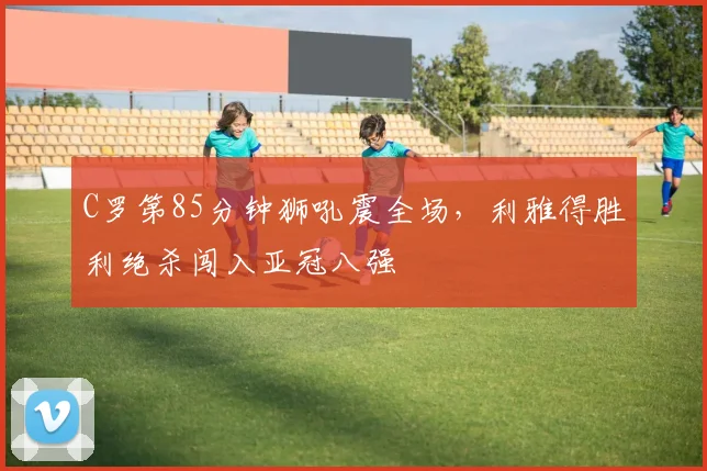 C罗第85分钟狮吼震全场，利雅得胜利绝杀闯入亚冠八强 - 南宫体育APP