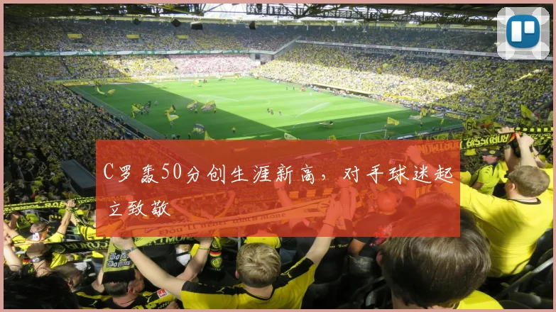 C罗轰50分创生涯新高，对手球迷起立致敬