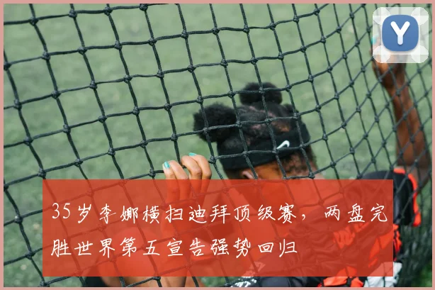 35岁李娜横扫迪拜顶级赛，两盘完胜世界第五宣告强势回归 - 南宫体育APP