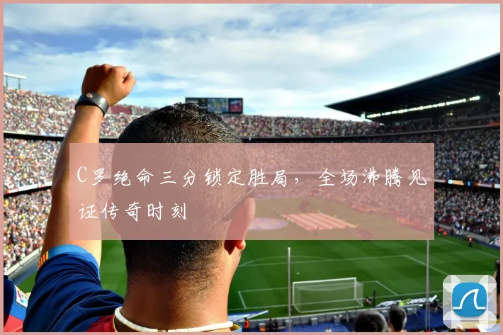 C罗绝命三分锁定胜局，全场沸腾见证传奇时刻 - 南宫体育APP