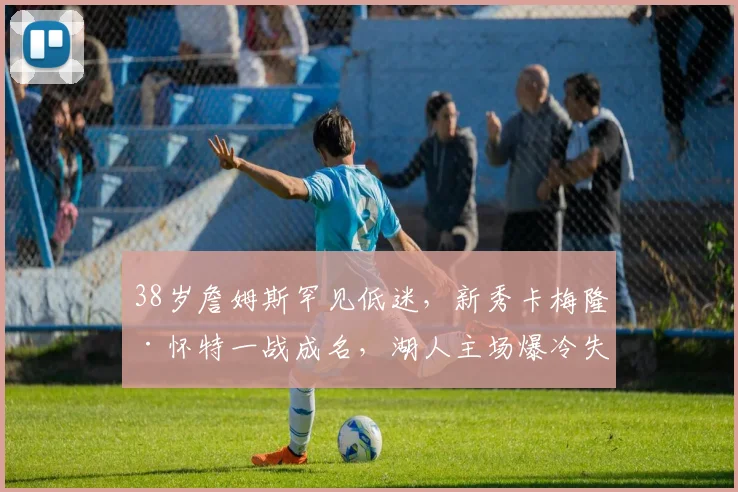 38岁詹姆斯罕见低迷，新秀卡梅隆·怀特一战成名，湖人主场爆冷失守 - 南宫体育APP