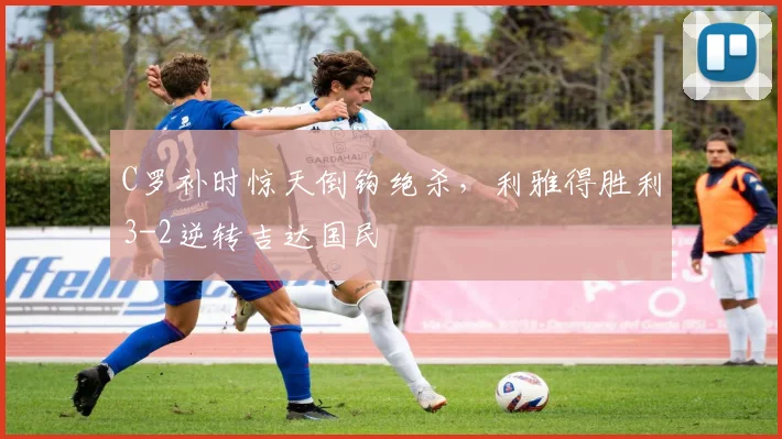 C罗补时惊天倒钩绝杀，利雅得胜利3-2逆转吉达国民 - 南宫体育APP