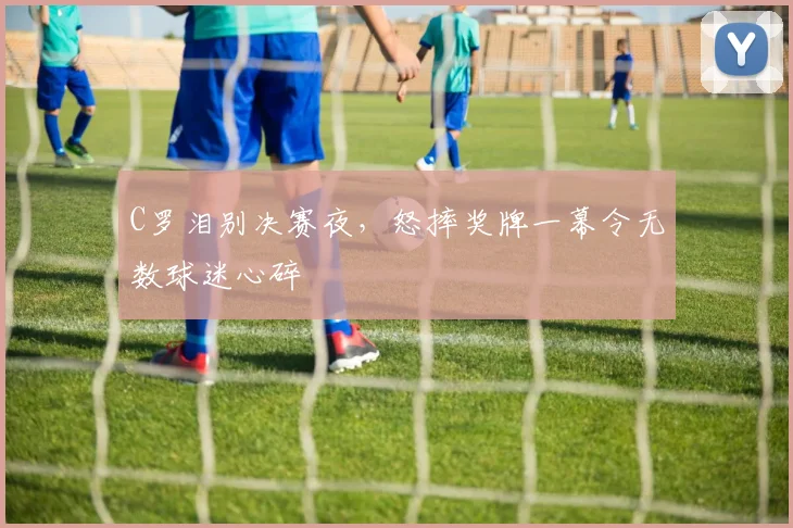 C罗泪别决赛夜，怒摔奖牌一幕令无数球迷心碎 - 南宫体育APP